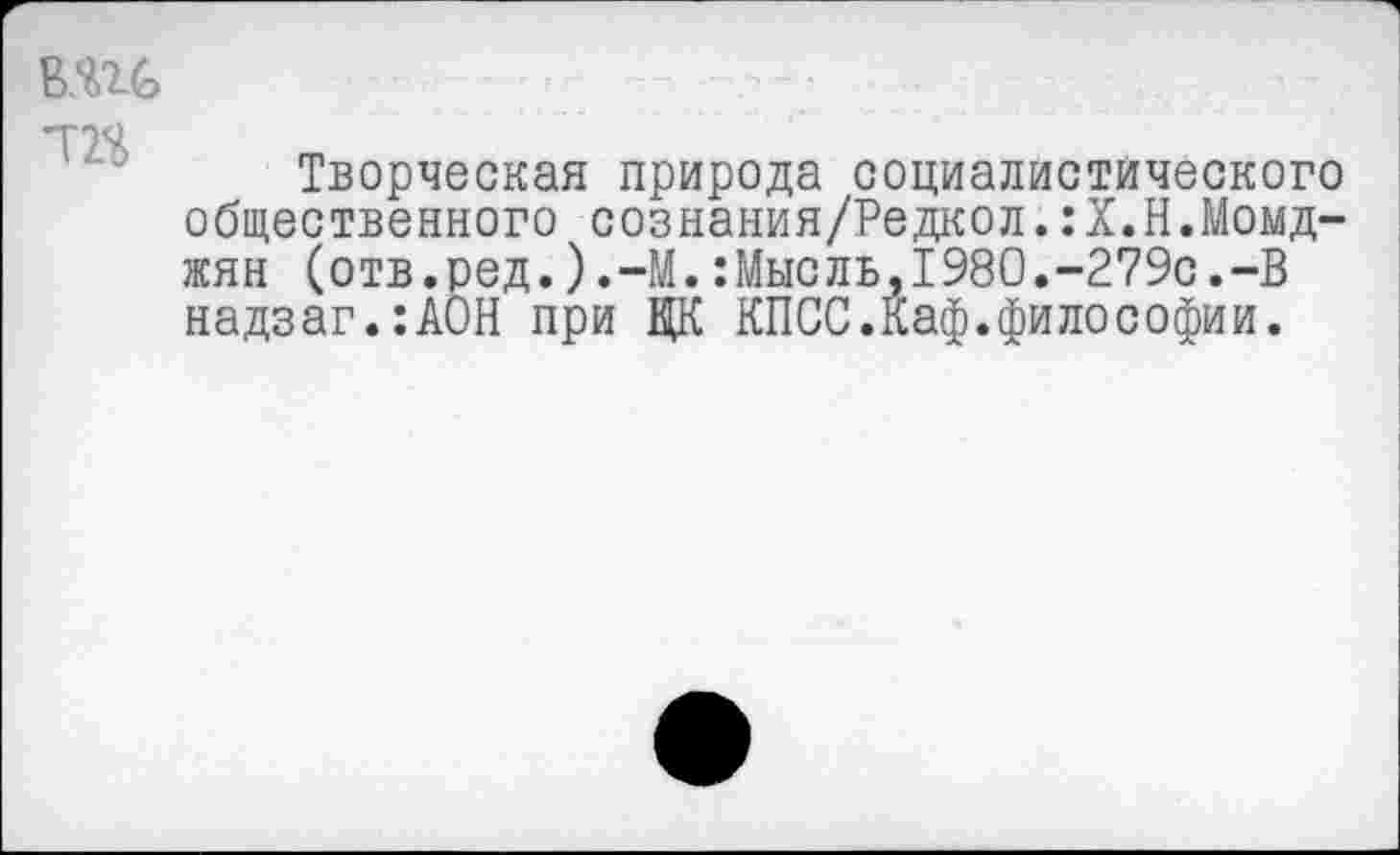 ﻿В.Ш т
Творческая природа социалистического общественного сознания/Редкол.:Х.Н.Момд-жян (отв.ред.).-М.:Мысль,1980.-279с.-В надзаг.:АОН при ЦК КПСС.Каф.философии.